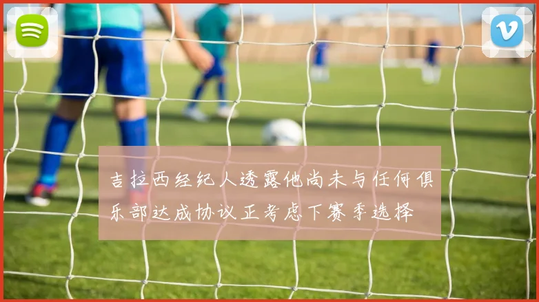 吉拉西经纪人透露他尚未与任何俱乐部达成协议正考虑下赛季选择