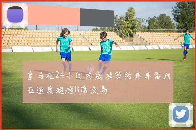 皇马在24小时内成功签约库库雷利亚速度超越B席交易