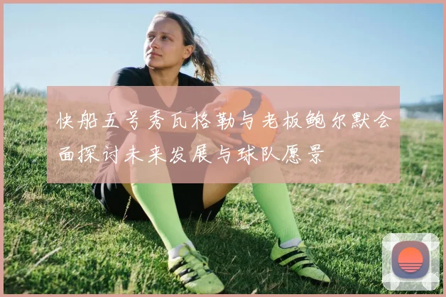 快船五号秀瓦格勒与老板鲍尔默会面探讨未来发展与球队愿景