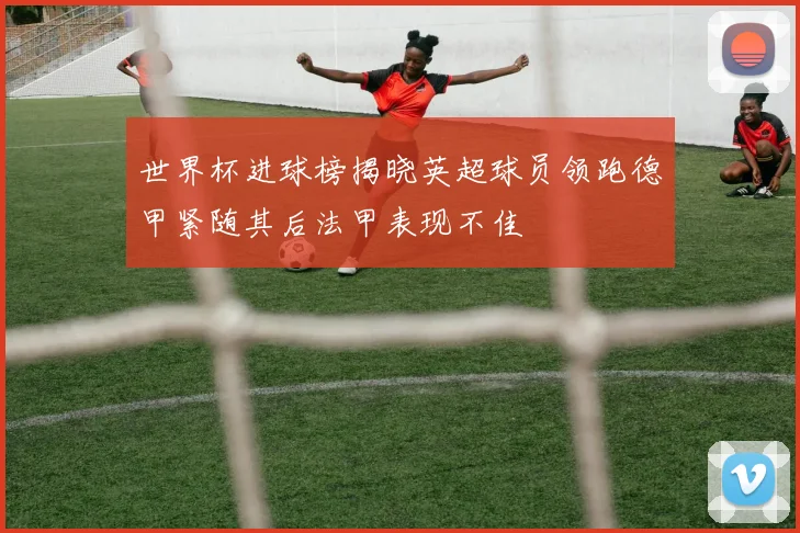 世界杯进球榜揭晓英超球员领跑德甲紧随其后法甲表现不佳