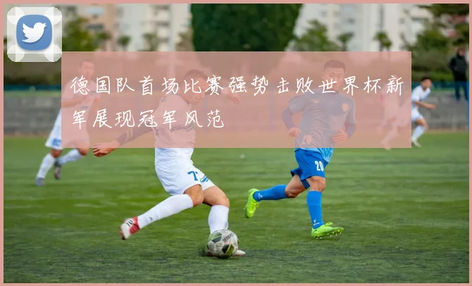 德国队首场比赛强势击败世界杯新军展现冠军风范