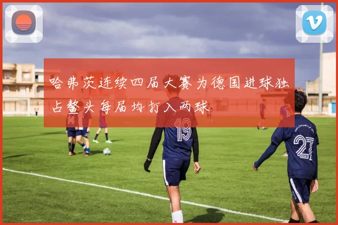 哈弗茨连续四届大赛为德国进球独占鳌头每届均打入两球