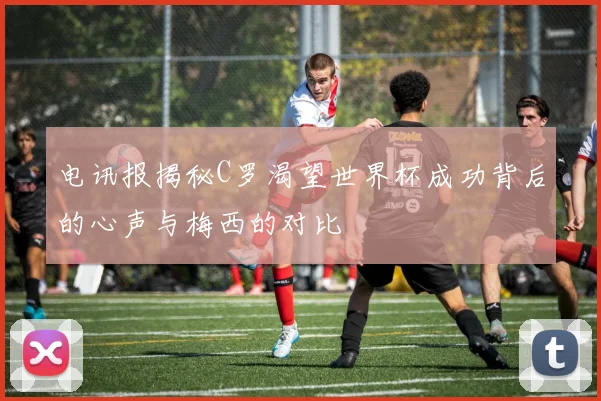 电讯报揭秘C罗渴望世界杯成功背后的心声与梅西的对比