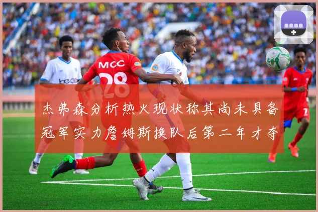 杰弗森分析热火现状称其尚未具备冠军实力詹姆斯换队后第二年才夺冠